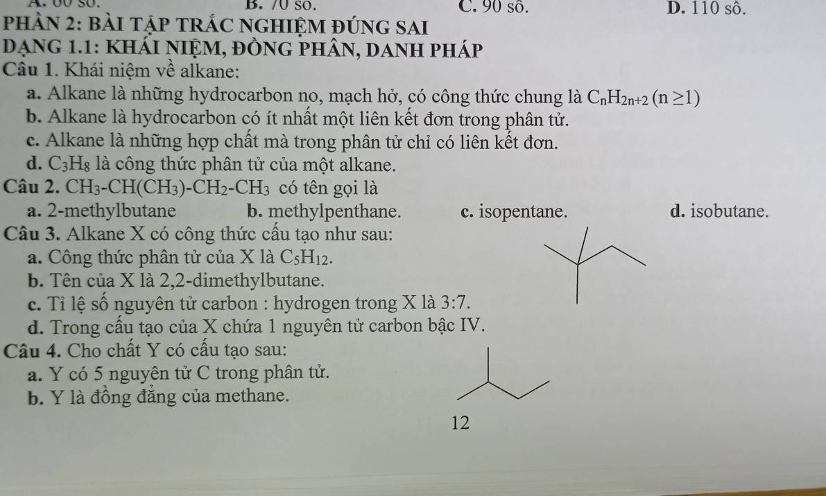 o0 so. B./U sO. C. 90 sô. D. 110 sô.
PHÀN 2: BàI TậP TRÁC NGHIỆM ĐÚNG SAI
DẠnG 1.1: khÁI nIỆM, đỒnG phân, danH pháp
Câu 1. Khái niệm về alkane:
a. Alkane là những hydrocarbon no, mạch hở, có công thức chung là C_nH_2n+2(n≥ 1)
b. Alkane là hydrocarbon có ít nhất một liên kết đơn trong phân tử.
c. Alkane là những hợp chất mà trong phân tử chỉ có liên kết đơn.
d. C_3H_8 là công thức phân tử của một alkane.
Câu 2. CH_3-CH(CH_3)-CH_2-CH_3 có tên gọi là
a. 2 -methylbutane b. methylpenthane. c. isopentane. d. isobutane.
Câu 3. Alkane X có công thức cầu tạo như sau:
a. Công thức phân tử của X là C_5H_12.
b. Tên của X là 2, 2 -dimethylbutane.
c. Tỉ lệ số nguyên tử carbon : hydrogen trong X là 3:7.
d. Trong cầu tạo của X chứa 1 nguyên tử carbon bậc IV.
Câu 4. Cho chất Y có cấu tạo sau:
a. Y có 5 nguyên tử C trong phân tử.
b. Y là đồng đăng của methane.
12