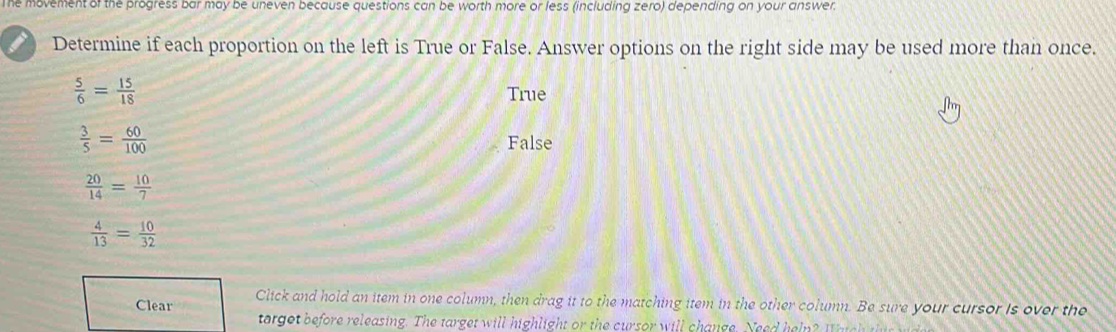 The movement of the progress bar may be uneven because questions can be worth more or less (including zero) depending on your answer.
I Determine if each proportion on the left is True or False. Answer options on the right side may be used more than once.
 5/6 = 15/18 
True
 3/5 = 60/100  False
 20/14 = 10/7 
 4/13 = 10/32 
Clear Click and hold an item in one column, then drag it to the matching item in the other column. Be sure your cursor is over the
targot before releasing. The target will highlight or the cursor will change. Nee d heln ? W