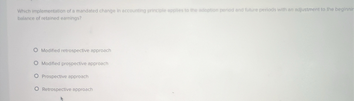 Which implementation of a mandated change in accounting principle applies to the adoption period and future periods with an adjustment to the beginnir
balance of retained earnings?
Modified retrospective approach
Modified prospective approach
Prospective approach
Retrospective approach