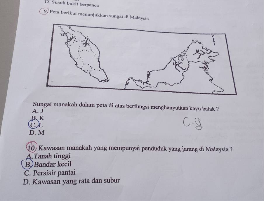 Susuh bukit berpanca
9, Peta berikut menunjukkan sungai di Malaysia
Sungai manakah dalam peta di atas berfungsi menghanyutkan kayu balak ?
A. J
BK
CL
D. M
10. Kawasan manakah yang mempunyai penduduk yang jarang di Malaysia ?
A.Tanah tinggi
B)Bandar kecil
C. Persisir pantai
D. Kawasan yang rata dan subur