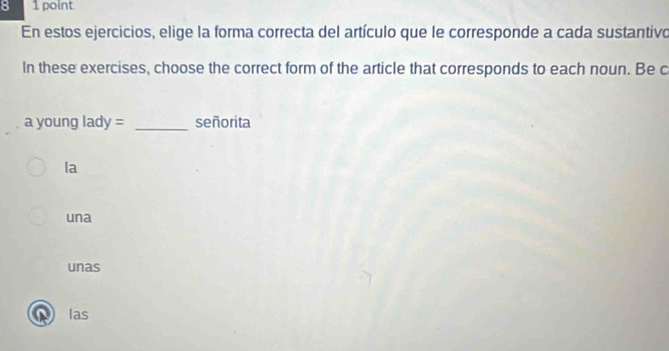 8 1 point
En estos ejercicios, elige la forma correcta del artículo que le corresponde a cada sustantivo
In these exercises, choose the correct form of the article that corresponds to each noun. Be c
_
vouna lady= señorita
la
una
unas
las