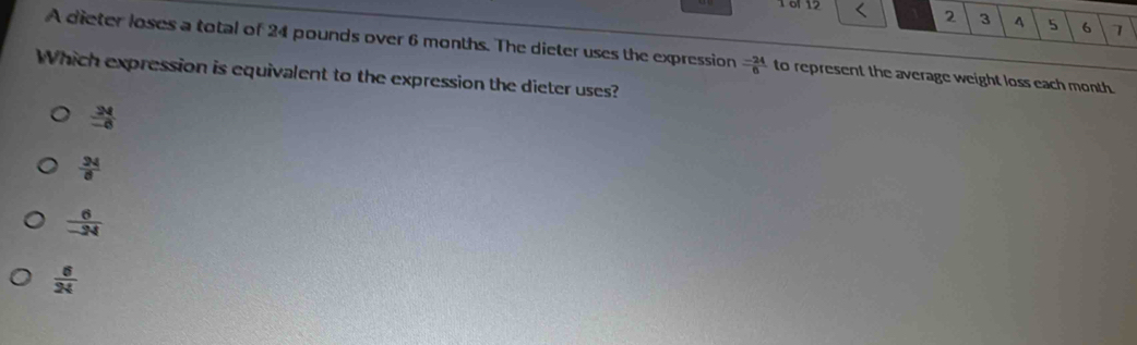 1 6f 12
2 3 4 5 6 7
A dieter loses a total of 24 pounds over 6 months. The dieter uses the expression  (-24)/6  to represent the average weight loss each month.
Which expression is equivalent to the expression the dieter uses?
 24/-6 
 24/8 
 6/-24 
 6/24 