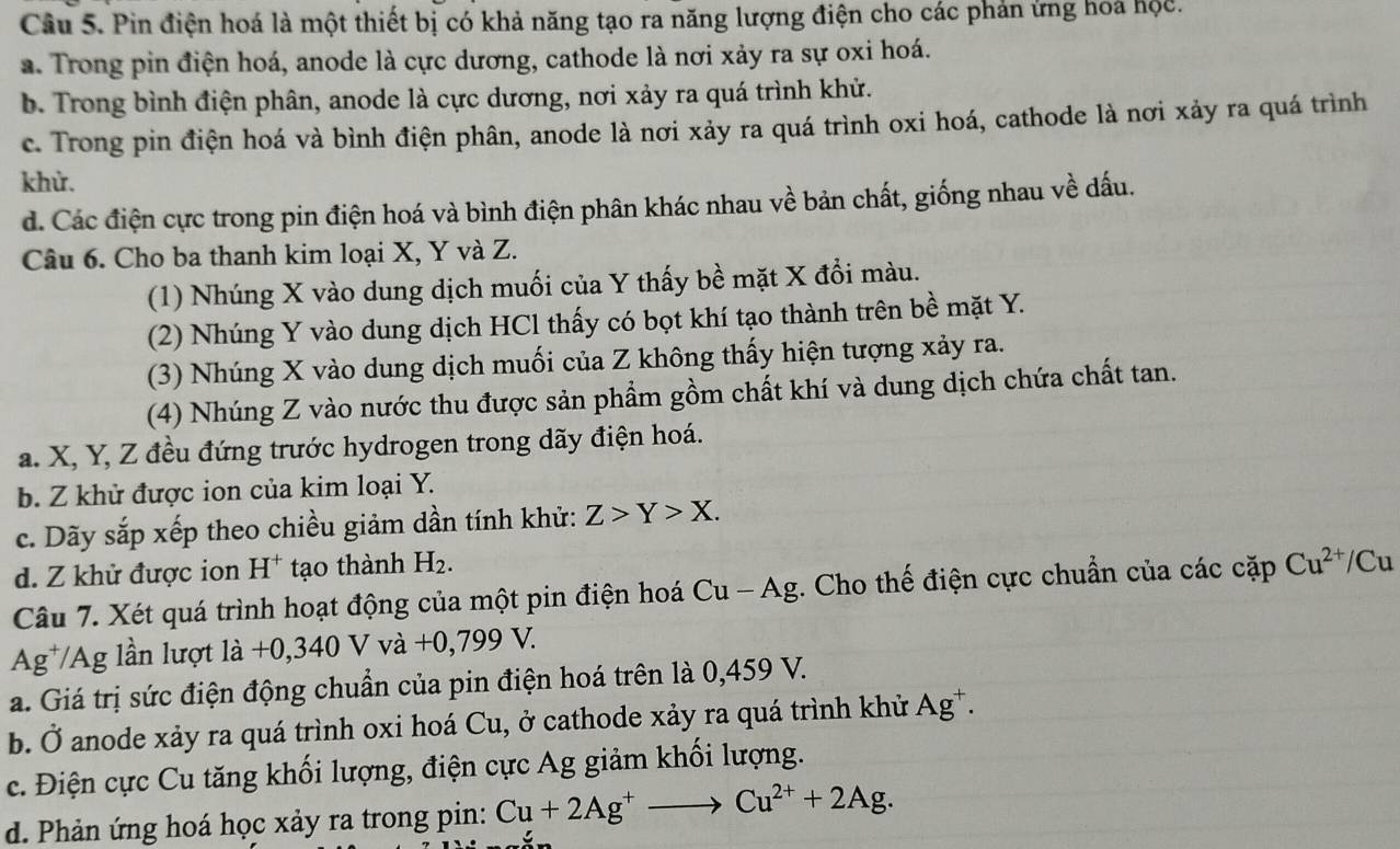 Pin điện hoá là một thiết bị có khả năng tạo ra năng lượng điện cho các phản ứng hoa hộc.
a. Trong pin điện hoá, anode là cực dương, cathode là nơi xảy ra sự oxi hoá.
b. Trong bình điện phân, anode là cực dương, nơi xảy ra quá trình khử.
c. Trong pin điện hoá và bình điện phân, anode là nơi xảy ra quá trình oxi hoá, cathode là nơi xảy ra quá trình
khử.
d. Các điện cực trong pin điện hoá và bình điện phân khác nhau về bản chất, giống nhau về dấu.
Câu 6. Cho ba thanh kim loại X, Y và Z.
(1) Nhúng X vào dung dịch muối của Y thấy bề mặt X đổi màu.
(2) Nhúng Y vào dung dịch HCl thấy có bọt khí tạo thành trên bề mặt Y.
(3) Nhúng X vào dung dịch muối của Z không thấy hiện tượng xảy ra.
(4) Nhúng Z vào nước thu được sản phẩm gồm chất khí và dung dịch chứa chất tan.
a. X, Y, Z đều đứng trước hydrogen trong dãy điện hoá.
b. Z khử được ion của kim loại Y.
c. Dãy sắp xếp theo chiều giảm dần tính khử: Z>Y>X.
d. Z khử được ion H^+ tạo thành H_2.
Câu 7. Xét quá trình hoạt động của một pin điện hoá Cu-Ag :. Cho thế điện cực chuẩn của các cặp Cu^(2+)/C Cu
Ag¹ A lần lượ 1dot a+0,340 v Vdot a+0,799V.
a. Giá trị sức điện động chuẩn của pin điện hoá trên là 0,459 V.
b. Ở anode xảy ra quá trình oxi hoá Cu, ở cathode xảy ra quá trình khử Ag^+.
c. Điện cực Cu tăng khối lượng, điện cực Ag giảm khối lượng.
d. Phản ứng hoá học xảy ra trong pin: Cu+2Ag^+to Cu^(2+)+2Ag.