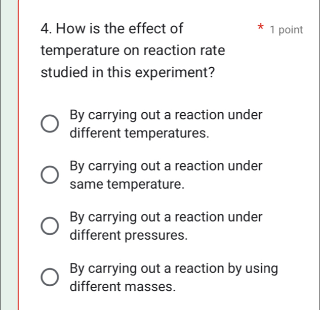 How is the effect of * 1 point
temperature on reaction rate
studied in this experiment?
By carrying out a reaction under
different temperatures.
By carrying out a reaction under
same temperature.
By carrying out a reaction under
different pressures.
By carrying out a reaction by using
different masses.