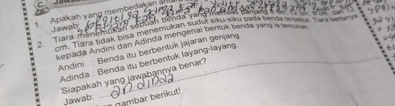 Jaw 
1. Apakah yang membedakan an 
2. Tiara menemukan sebuah benda yang memilik panjang 8 cm. 12 cm. 8 cm. dan 7
Jawab
cm. Tiara tidak bisa menemukan sudut siku-siku pada benda tersebut. Tiara bertanya 
kepada Andini dan Adinda mengenai bentuk benda yang ia temukan 
Andini : Benda itu berbentuk jajaran genjang 
Adinda : Benda itu berbentuk layang-layang. 
Siapakah yang jawabannya benar? 
na mbar berikut! 
Jawab: ...