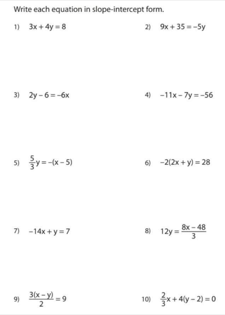 Write each equation in slope-intercept form. 
1) 3x+4y=8 2) 9x+35=-5y
3) 2y-6=-6x 4) -11x-7y=-56
5)  5/3 y=-(x-5)
6) -2(2x+y)=28
7) -14x+y=7 8) 12y= (8x-48)/3 
9)  (3(x-y))/2 =9 10)  2/3 x+4(y-2)=0