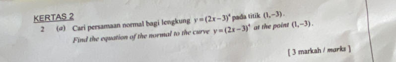 KERTAS 2 pada titik (1,-3). 
2 (ø) Cari persamaan normal bagi lengkung y=(2x-3)^4
Find the equation of the normal to the curve y=(2x-3)^4 at the point (1,-3). 
[ 3 markah / marks ]