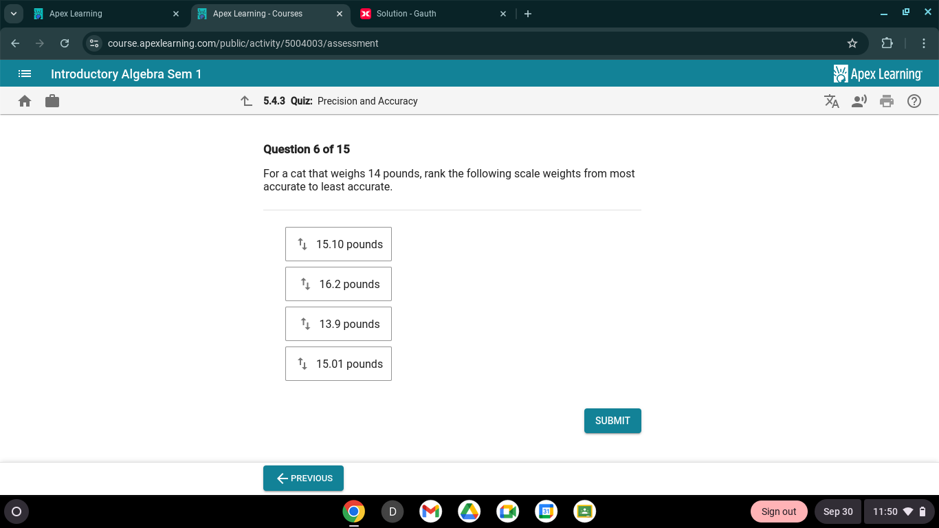 Apex Learning Apex Learning - Courses Solution - Gauth
G course.apexlearning.com/public/activity/5004003/assessment
Introductory Algebra Sem 1 Apex Learning
5.4.3 Quiz: Precision and Accuracy
Question 6 of 15
For a cat that weighs 14 pounds, rank the following scale weights from most
accurate to least accurate.
uparrow _downarrow  15.10 pounds
uparrow _downarrow  16.2 pounds^tdownarrow 13.9 pounds
uparrow _downarrow  15.01 pounds
SUBMIT
←PREVIOUS
Sign out Sep 30 11:50