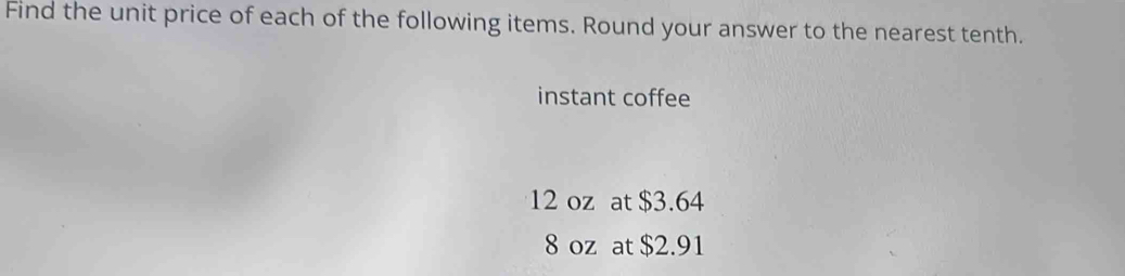 Find the unit price of each of the following items. Round your answer to the nearest tenth. 
instant coffee
12 oz at $3.64
8 oz at $2.91