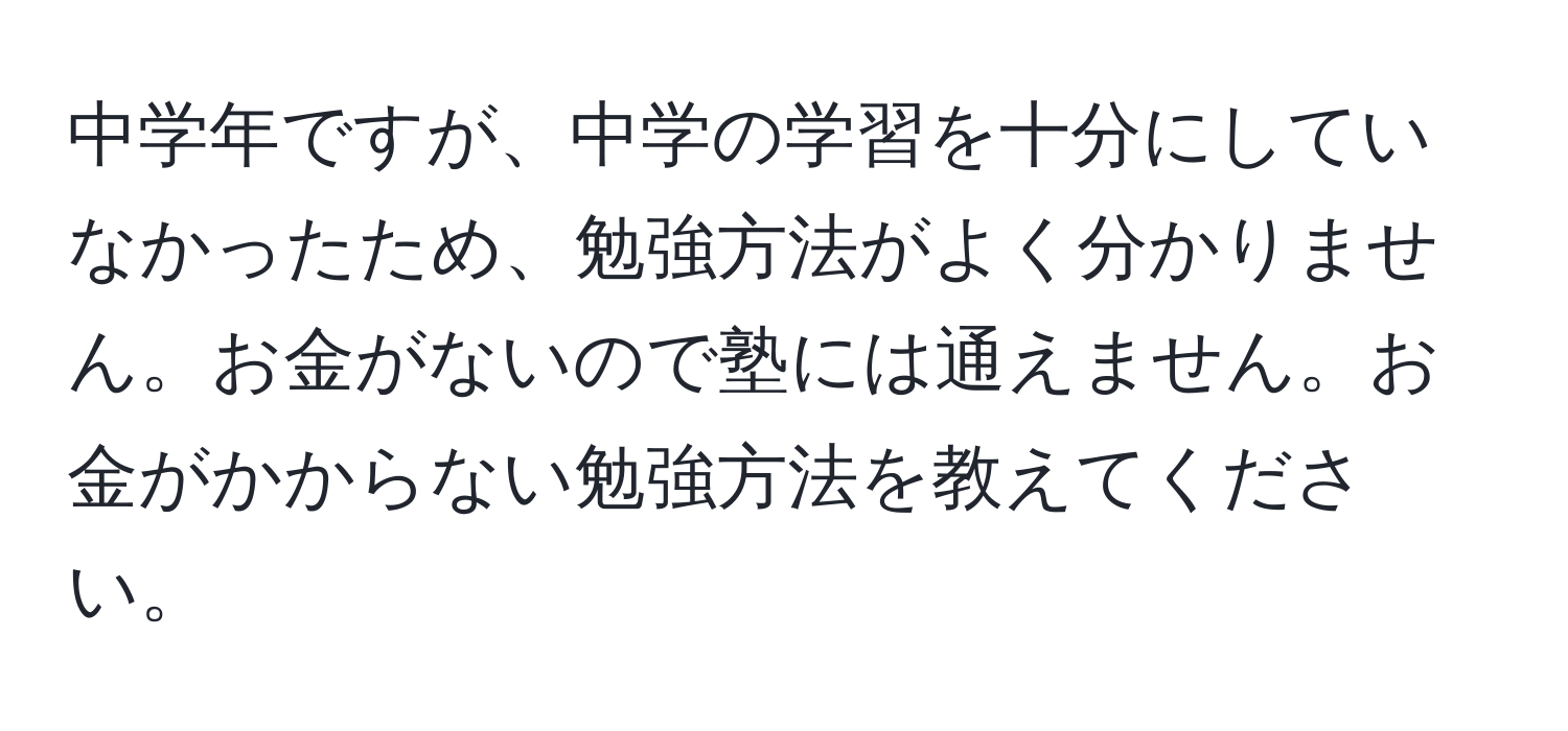 中学年ですが、中学の学習を十分にしていなかったため、勉強方法がよく分かりません。お金がないので塾には通えません。お金がかからない勉強方法を教えてください。