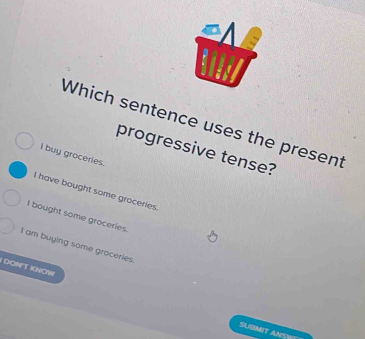 Which sentence uses the present
progressive tense?
I buy groceries.
I have bought some groceries
I bought some groceries.
I am buying some groceries
DONT KNOW
SUBMIT ANSW