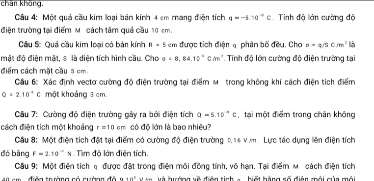 chän khöng. 
Câu 4: Một quả cầu kim loại bán kính 4 cm mang điện tích q=-5.10^(-4)C. Tính độ lớn cường độ 
điện trường tại điểm M ỹcách tâm quả cầu 10 cm. 
Câu 5: Quả cầu kim loại có bán kính R=5cm được tích điện phân bố đều. Cho sigma =q/SC/m^2 là 
mật độ điện mặt, s là diện tích hình cầu. Cho sigma =8,84.10^(-5)C/m^2. Tính độ lớn cường độ điện trường tại 
điểm cách mặt cầu 5 cm. 
Câu 6: Xác định vectơ cường độ điện trường tại điểm мỹ trong không khí cách điện tích điểm
Q=2.10^(-8)C một khoảng 3 cm. 
Câu 7: Cường độ điện trường gây ra bởi điện tích Q=5.10^(-9)C , tại một điểm trong chân không 
cách điện tích một khoảng r=10cm có độ lớn là bao nhiêu? 
Câu 8: Một điện tích đặt tại điểm có cường độ điện trường 0,16 V /m. Lực tác dụng lên điện tích 
đó bằng F=2.10^(-4)N. Tìm độ lớn điện tích. 
Câu 9: Một điện tích q được đặt trong điện môi đồng tính, vô hạn. Tại điểm мỹ cách điện tích
40 cm điện trường có cường đô 910^5 V /m và hướng về điện tích a biết hằng số điện mội của mội