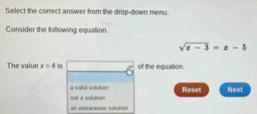 Select the correct answer from the drop-down menu.
Consider the following equation.
sqrt(x-3)=x-5
The value x=4 is of the equation.
a valid solution Reset Next
not a solution
an extraneous solution