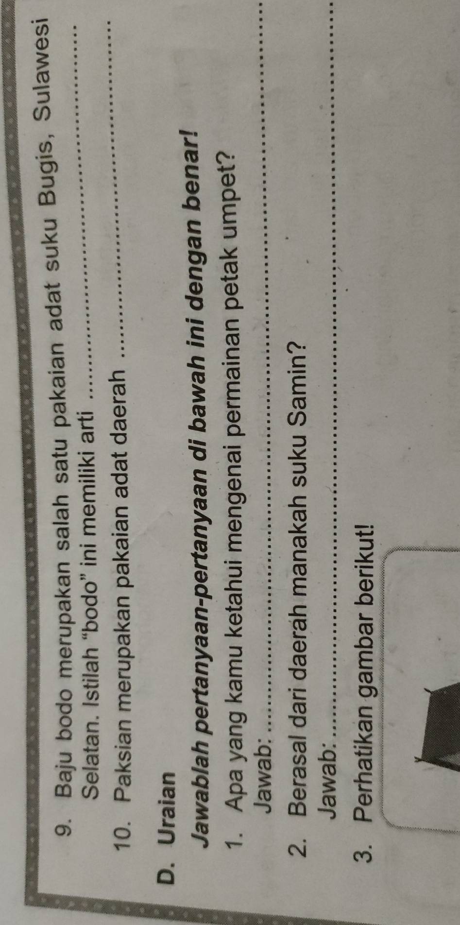 Baju bodo merupakan salah satu pakaian adat suku Bugis, Sulawesi 
Selatan. Istilah “bodo” ini memiliki arti 
_ 
10. Paksian merupakan pakaian adat daerah 
_ 
D. Uraian 
Jawablah pertanyaan-pertanyaan di bawah ini dengan benar! 
1. Apa yang kamu ketahui mengenai permainan petak umpet? 
Jawab: 
_ 
2. Berasal dari daerah manakah suku Samin? 
Jawab:_ 
3. Perhatikan gambar berikut!