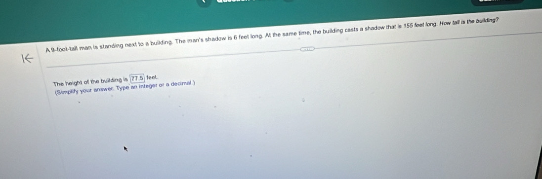 A 9-foot -tall man is standing next to a building. The man's shadow is 6 feet long. At the same time, the building casts a shadow that is 155 feet long. How tall is the building? 
The height of the building is 77.5 feet. 
(Simplify your answer. Type an integer or a decimal.)