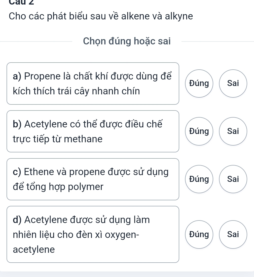 Cau 2 
Cho các phát biểu sau về alkene và alkyne 
Chọn đúng hoặc sai 
a) Propene là chất khí được dùng để 
Đúng Sai 
kích thích trái cây nhanh chín 
b) Acetylene có thể được điều chế 
Đúng Sai 
trực tiếp từ methane 
c) Ethene và propene được sử dụng 
Đúng Sai 
để tổng hợp polymer 
d) Acetylene được sử dụng làm 
nhiên liệu cho đèn xì oxygen- Đúng Sai 
acetylene