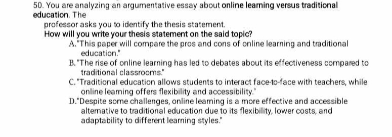 You are analyzing an argumentative essay about online learning versus traditional
education. The
professor asks you to identify the thesis statement.
How will you write your thesis statement on the said topic?
A."This paper will compare the pros and cons of online learning and traditional
education."
B. "The rise of online learning has led to debates about its effectiveness compared to
traditional classrooms."
C. "Traditional education allows students to interact face-to-face with teachers, while
online learning offers flexibility and accessibility."
D."Despite some challenges, online learning is a more effective and accessible
alternative to traditional education due to its flexibility, lower costs, and
adaptability to different learning styles."