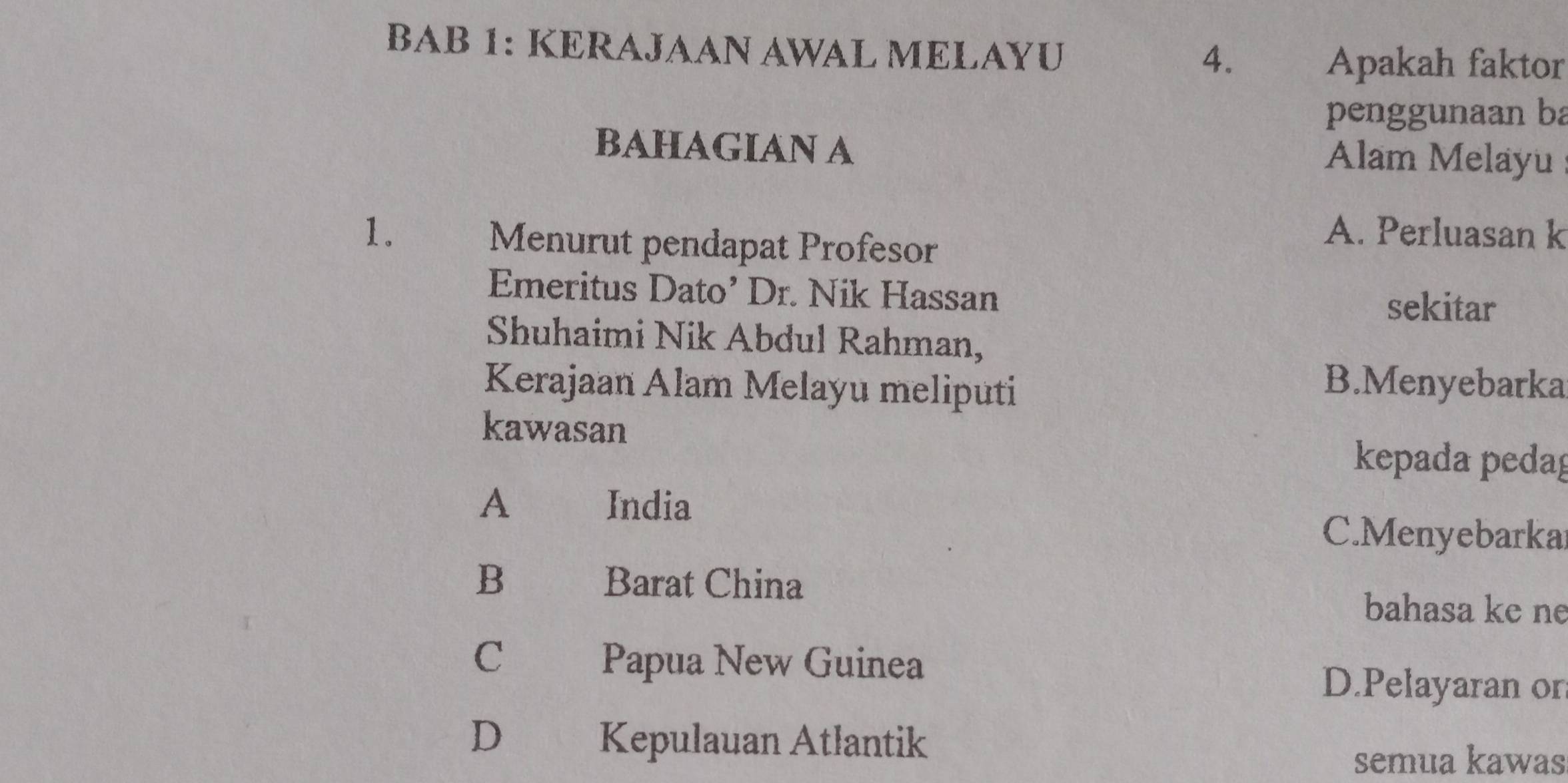 BAB 1: KERAJAAN AWAL MELAYU
4. Apakah faktor
penggunaan ba
BAHAGIAN A Alam Melayu
1. Menurut pendapat Profesor
A. Perluasan k
Emeritus Dato’ Dr. Nik Hassan
sekitar
Shuhaimi Nik Abdul Rahman,
Kerajaan Alam Melayu meliputi
B.Menyebarka
kawasan
kepada pedag
A India
C.Menyebarkar
B Barat China
bahasa ke ne
C Papua New Guinea
D.Pelayaran on
D Kepulauan Atlantik
semua kawas