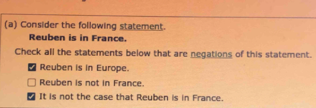 Consider the following statement.
Reuben is in France.
Check all the statements below that are negations of this statement.
*Reuben is in Europe.
Reuben is not in France.
It is not the case that Reuben is in France.