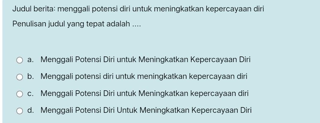 Judul berita: menggali potensi diri untuk meningkatkan kepercayaan diri
Penulisan judul yang tepat adalah ....
a. Menggali Potensi Diri untuk Meningkatkan Kepercayaan Diri
b. Menggali potensi diri untuk meningkatkan kepercayaan diri
c. Menggali Potensi Diri untuk Meningkatkan kepercayaan diri
d. Menggali Potensi Diri Untuk Meningkatkan Kepercayaan Diri