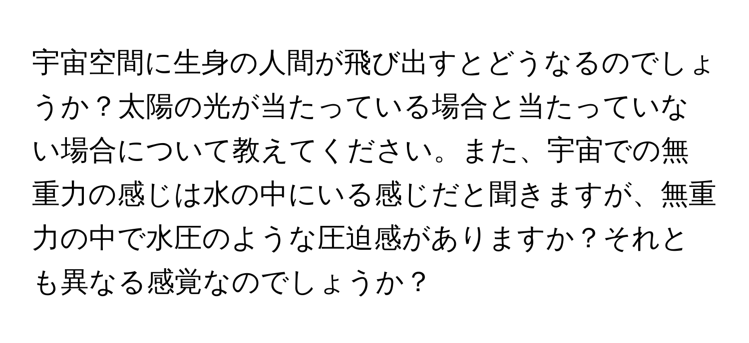 宇宙空間に生身の人間が飛び出すとどうなるのでしょうか？太陽の光が当たっている場合と当たっていない場合について教えてください。また、宇宙での無重力の感じは水の中にいる感じだと聞きますが、無重力の中で水圧のような圧迫感がありますか？それとも異なる感覚なのでしょうか？