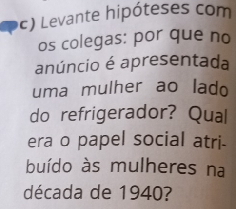 Levante hipóteses com 
os colegas: por que no 
anúncio é apresentada 
uma mulher ao lado 
do refrigerador? Qual 
era o papel social atri- 
buído às mulheres na 
década de 1940?