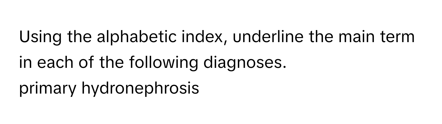 Using the alphabetic index, underline the main term in each of the following diagnoses.  
primary hydronephrosis