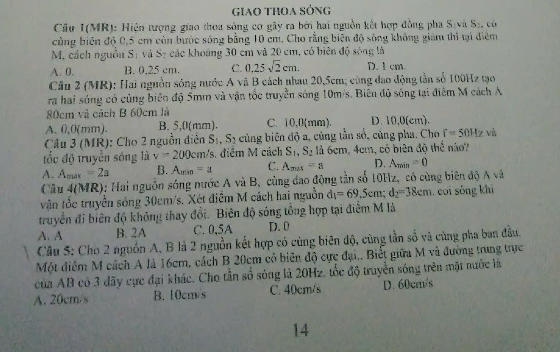 GiaO THOA SÓng
Câu 1(MR): Hiện tượng giao thoa sóng cơ gây ra bởi hai nguồn kết hợp đồng pha S(và S_2 ,có
cùng biên độ 0,5 cm còn bước sóng bằng 10 cm. Cho rằng biên độ sóng không giám thi tại điểm
M. cách nguồn Sị và C- g các khoảng 30 cm và 20 cm, có biên độ sóng là
A. 0. B. 0,25 cm. C. 0.25sqrt(2)cm. D. 1 cm.
Câu 2 (MR): Hai nguồn sóng nước A và B cách nhau 20,5cm; cùng đao động tần số 100Hz tạo
ra hai sóng có cùng biên độ 5mm và vận tốc truyền sóng 10m/s. Biên độ sóng tại điểm M cách A
80cm và cách B 60cm là
A. 0,0(mm). B. 5,0(mm). C. 10,0(mm). D. 10,0(cm).
Câu 3 (MR): Cho 2 nguồn điễn 1 S_1 S 2 cùng biên độ a, cùng tần số, cùng pha. Cho f=50Hz và
tốc độ truyền sóng là v=200cm /s. điểm M cách S_1,S_2 là 6cm, 4cm, có biên độ thể nào?
A. A_max=2a B. A_min=a C. A_max=a D. A_min=0
Câu 4(MR): Hai nguồn sóng nước A và B, cùng dao động tần số 10Hz, có cùng biên độ A và
vận tốc truyền sóng 30cm/s. Xét điểm M cách hai nguồn d_1=69,5cm;d_2=38cm. coi sóng khí
truyền đi biên độ không thay đổi. Biên độ sóng tổng hợp tại điểm M là
A. A B. 2A C. 0,5A D. 0
Câu 5: Cho 2 nguồn A, B là 2 nguồn kết hợp có cùng biên độ, cùng tần số và cùng pha ban đầu.
Một điểm M cách A là 16cm, cách B 20cm có biên độ cực đại.. Biết giữa M và đường trung trực
của AB có 3 dãy cực đại khác. Cho tần số sóng là 20Hz. tốc độ truyền sóng trên mặt nước là
A. 20cm/s B. 10cm/s C. 40cm/s D. 60cm/s
14