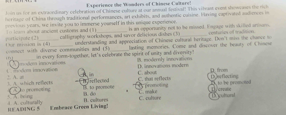 Experience the Wonders of Chinese Culture!
Join us for an extraordinary celebration of Chinese culture at our annual festival! This vibrant event showcases the rich
heritage of China through traditional performances, art exhibits, and authentic cuisine. Having captivated audiences in
previous years, we invite you to immerse yourself in this unique experience.
To learn about ancient customs and (1) is an opportunity not to be missed. Engage with skilled artisans.
participate (2)_ calligraphy workshops, and savor delicious dishes (3)_ centuries of tradition.
Our mission is (4)_ understanding and appreciation of Chinese cultural heritage. Don't miss the chance to
connect with diverse communities and (5)_ lasting memories. Come and discover the beauty of Chinese
( 6 )_ in every form-together, let's celebrate the spirit of unity and diversity!
A modern innovations B. modernly innovations
C. modern innovation D. innovations modern
2. A. at A in C. about D. from
3. A. which reflects B. reflected C. that reflects Dreflecting
A to promoting B. to promote promoting D create to be promoted
5. A. bring B. do C. make
4. A. culturally B. cultures C. culture De cultural
READING 5 Embrace Green Living!