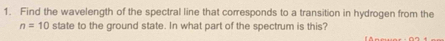 Find the wavelength of the spectral line that corresponds to a transition in hydrogen from the
n=10 state to the ground state. In what part of the spectrum is this?