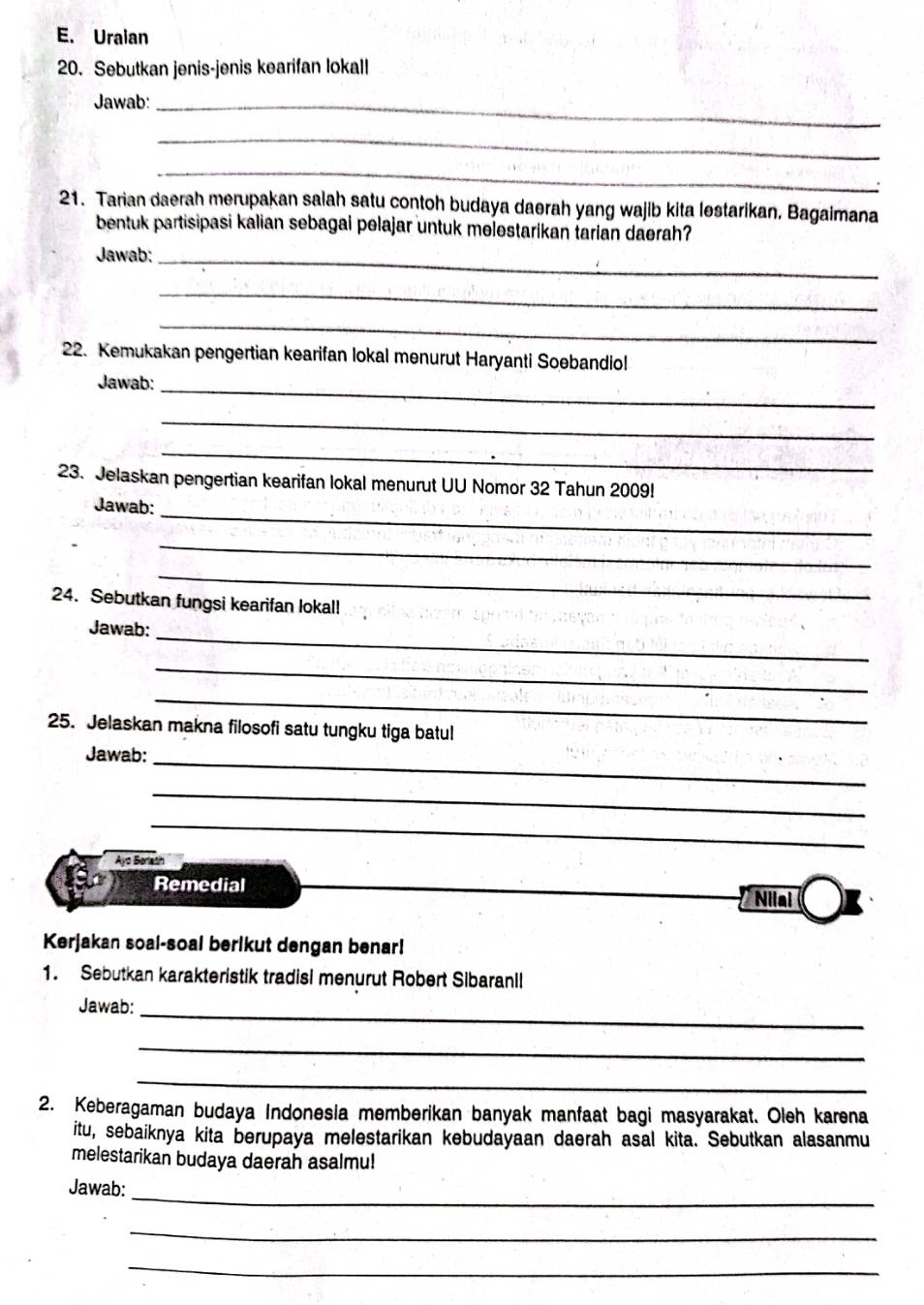 Uraian 
20. Sebutkan jenis-jenis kearifan lokall 
Jawab:_ 
_ 
_ 
21. Tarian daerah merupakan salah satu contoh budaya daerah yang wajib kita lestarikan, Bagaimana 
bentuk partisipasi kalian sebagai pelajar untuk melestarikan tarian daerah? 
Jawab:_ 
_ 
_ 
22. Kemukakan pengertian kearifan lokal menurut Haryanti Soebandiol 
Jawab:_ 
_ 
_ 
23. Jelaskan pengertian kearifan lokal menurut UU Nomor 32 Tahun 2009! 
Jawab:_ 
_ 
_ 
24. Sebutkan fungsi kearifan lokal! 
Jawab:_ 
_ 
_ 
25. Jelaskan makna filosofi satu tungku tiga batul 
Jawab:_ 
_ 
_ 
Ayo Borlath 
Remedial 
Nilal 
Kerjakan soal-soal berlkut dengan benar! 
1. Sebutkan karakteristik tradisi menurut Robert Sibaranll 
Jawab:_ 
_ 
_ 
2. Keberagaman budaya Indonesia memberikan banyak manfaat bagi masyarakat. Oleh karena 
itu, sebaiknya kita berupaya melestarikan kebudayaan daerah asal kita. Sebutkan alasanmu 
melestarikan budaya daerah asalmu! 
_ 
Jawab: 
_ 
_