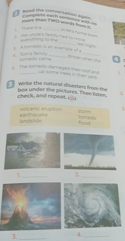 Read the conversation again.
Complete each sentence with no
more than TWO words from it.
1. There is a_
in Mi's home town.
_
2. Her uncle's family had to move
everything to the
last night.
_
3. A tomado is an example of a
4. Tom's family_
dinner when the
torado came. 4
5. The tornado damaged their roof and 1.
up some trees in their yard.
3 Write the natural disasters from the
box under the pictures. Then listen, 2.
check, and repeat. 11
volcanic eruption storm
3
earthquake
tornado
landslide
flood
1._
2._
3._
4._