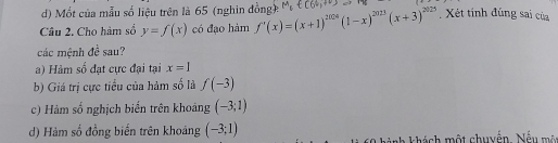 d) Mốt của mẫu số liệu trên là 65 (nghin đồng)
Câu 2. Cho hàm số y=f(x) có đạo hàm f'(x)=(x+1)^2004(1-x)^2023(x+3)^2025 Xét tính đúng sai của
các mệnh đề sau?
a) Hàm số đạt cực đại tại x=1
b) Giá trị cực tiểu của hàm số là f(-3)
c) Hàm số nghịch biến trên khoảng (-3;1)
d) Hàm số đồng biến trên khoảng (-3;1)
hành khách một chuyển. Nếu m ô