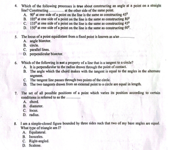 Which of the following processes is true about constructing an angle at a point on a straight
line? Constructing …… at the other side of the same point.
A. 90° at one side of a point on the line is the same as constructing 45°
B. 105° at one side of a point on the line is the same as constructing 80°
C. 135° at one side of a point on the line is the same as constructing 45°
D. 150° at one side of a point on the line is the same as constructing 60°. 
5. The locus of a point equidistant from a fixed point is known as a/an_
A. angle bisector.
B. circle.
C. parallel lines.
D. perpendicular bisector.
6. Which of the following is not a property of a line that is a tangent to a circle?
A. It is perpendicular to the radius drawn through the point of contact.
B. The angle which the chord makes with the tangent is equal to the angles in the alternate
segment.
C. The tangent line passes through two points of the circle.
D. The two tangents drawn from an external point to a circle are equal in length.
7. The set of all possible positions of a point which varies its position according to certain
conditions is referred to as the_
A. chord.
B. diameter.
C. locus.
D. radius.
8. I am a simple-closed figure bounded by three sides such that two of my base angles are equal.
What type of triangle am I?
A. Equilateral.
B. Isosceles.
C. Right-angled.
D. Scalene.