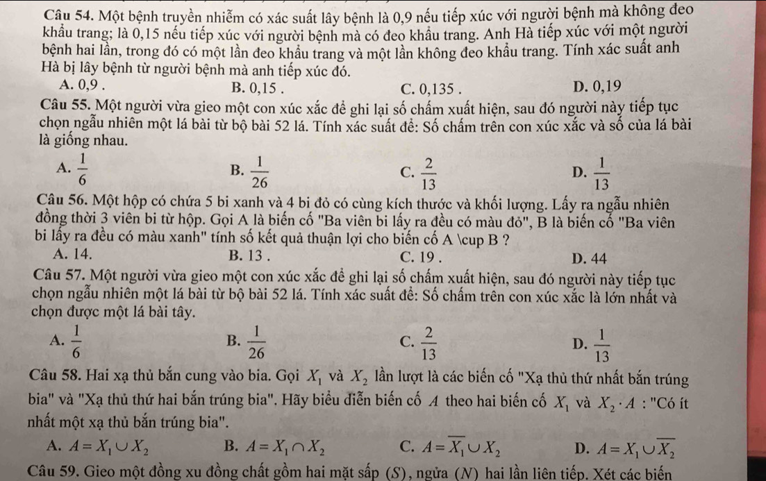 Một bệnh truyền nhiễm có xác suất lây bệnh là 0,9 nếu tiếp xúc với người bệnh mà không đeo
khẩầu trang; là 0,15 nếu tiếp xúc với người bệnh mà có đeo khâu trang. Anh Hà tiếp xúc với một người
bệnh hai lần, trong đó có một lần đeo khẩu trang và một lần không đeo khẩu trang. Tính xác suất anh
Hà bị lây bệnh từ người bệnh mà anh tiếp xúc đó.
A. 0,9 . B. 0,15 . C. 0,135 . D. 0,19
Câu 55. Một người vừa gieo một con xúc xắc để ghi lại số chấm xuất hiện, sau đó người này tiếp tục
chọn ngẫu nhiên một lá bài từ bộ bài 52 lá. Tính xác suất để: Số chấm trên con xúc xắc và số của lá bài
là giống nhau.
A.  1/6   1/26   2/13   1/13 
B.
C.
D.
Câu 56. Một hộp có chứa 5 bi xanh và 4 bị đỏ có cùng kích thước và khối lượng. Lấy ra ngẫu nhiên
đồng thời 3 viên bi từ hộp. Gọi A là biến cố "Ba viên bi lấy ra đều có màu đỏ", B là biến cố "Ba viên
bi lấy ra đều có màu xanh" tính số kết quả thuận lợi cho biến cố A ∪ B ?
A. 14. B. 13 . C. 19 . D. 44
Câu 57. Một người vừa gieo một con xúc xắc để ghi lại số chấm xuất hiện, sau đó người này tiếp tục
chọn ngẫu nhiên một lá bài từ bộ bài 52 lá. Tính xác suất để: Số chấm trên con xúc xắc là lớn nhất và
chọn được một lá bài tây.
A.  1/6   1/26   2/13  D.  1/13 
B.
C.
Câu 58. Hai xạ thủ bắn cung vào bia. Gọi X_1 và X_2 lần lượt là các biến cố "Xạ thủ thứ nhất bắn trúng
bia" và "Xạ thủ thứ hai bắn trúng bia". Hãy biểu diễn biến cố A theo hai biến cố X_1 và X_2· A : "Có ít
nhất một xạ thủ bắn trúng bia".
A. A=X_1∪ X_2 B. A=X_1∩ X_2 C. A=overline X_1∪ X_2 D. A=X_1∪ overline X_2
Câu 59. Gieo một đồng xu đồng chất gồm hai mặt shat ap (S), ngửa (N) hai lần liên tiếp. Xét các biến