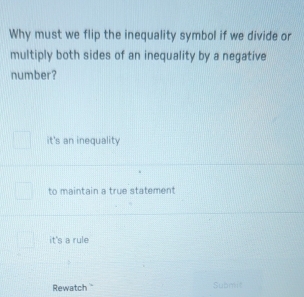 Why must we flip the inequality symbol if we divide or
multiply both sides of an inequality by a negative
number?
it's an inequality
to maintain a true statement
it's a rule
Rewatch '' Submi