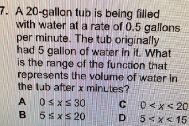 A 20-gallon tub is being filled
with water at a rate of 0.5 gallons
per minute. The tub originally
had 5 gallon of water in it. What
is the range of the function that
represents the volume of water in
the tub after x minutes?
A 0≤ x≤ 30 C 0
B 5≤ x≤ 20
D 5