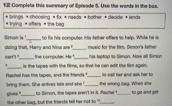 Complete this summary of Episode 5. Use the words in the box. 
brings • choosing • fix • needs • bother • decide • lends 
trying offers • the bag 
Simon is 1 _ to fix his computer. His father offers to help. While he is 
doing that, Harry and Nina are 2 _ music for the film. Simon's father 
can't ³_ the computer. He A _ his laptop to Simon. Now all Simon 
5_ is the tapes with the films, so that he can edit the film again. 
Rachel has the tapes, and the friends_ to call her and ask her to 
bring them. She arrives late and she _the wrong bag. When she 
gives 8 _ to Simon, the tapes aren't in it. Rachel_ to go and get 
the other bag, but the friends tell her not to 10 _ .