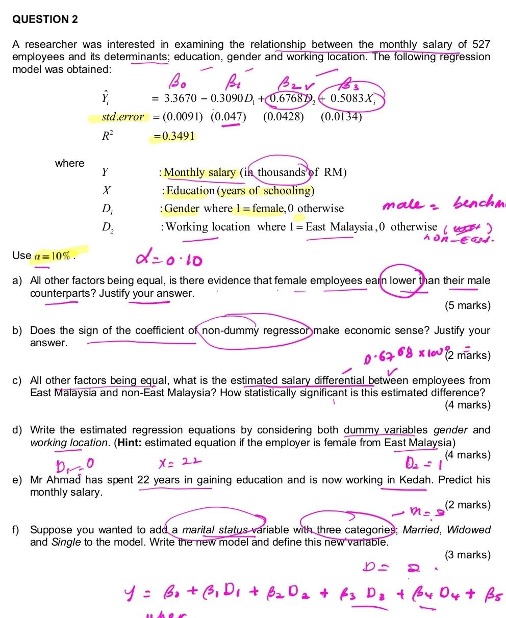 A researcher was interested in examining the relationship between the monthly salary of 527
employees and its determinants; education, gender and working location. The following regression 
model was obtained:
hat Y_i=3.3670-0.3090D_1+0.6768D_2+0.5083X_i
std.erro 1ª =(0.0091)(0.047) (0.0428) (0.0134)
R^2 =0.3491
where
Y : Monthly salary (in thousands of RM) 
X :Education(years of schooling)
D_1 :Gender where 1= female,0 otherwise
D_2 : Working location where 1= East Malaysia,0 otherwise 
Use alpha =10%. 
a) All other factors being equal, is there evidence that female employees earn lower than their male 
counterparts? Justify your answer. 
(5 marks) 
b) Does the sign of the coefficient of non-dummy regressor make economic sense? Justify your 
answer. 
(2 marks) 
c) All other factors being equal, what is the estimated salary differential between employees from 
East Malaysia and non-East Malaysia? How statistically significant is this estimated difference? 
(4 marks) 
d) Write the estimated regression equations by considering both dummy variables gender and 
working location. (Hint: estimated equation if the employer is female from East Malaysia) 
(4 marks) 
e) Mr Ahmad has spent 22 years in gaining education and is now working in Kedah. Predict his 
monthly salary. 
(2 marks) 
f) Suppose you wanted to add a marital status variable with three categories; Married, Widowed 
and Single to the model. Write the new model and define this new variable. 
(3 marks)