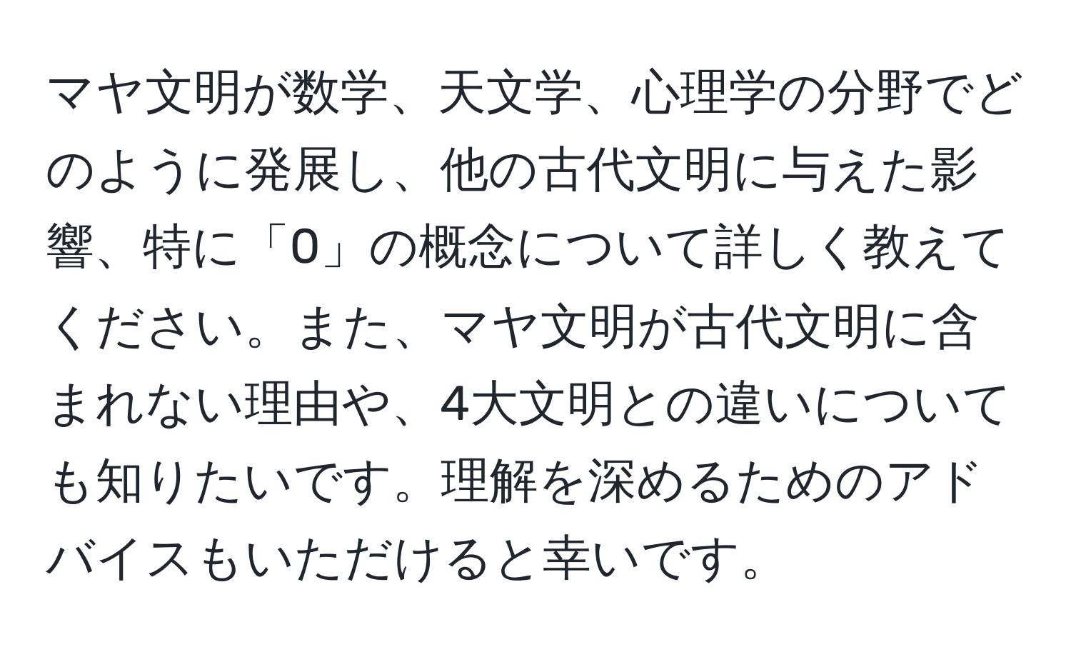 マヤ文明が数学、天文学、心理学の分野でどのように発展し、他の古代文明に与えた影響、特に「0」の概念について詳しく教えてください。また、マヤ文明が古代文明に含まれない理由や、4大文明との違いについても知りたいです。理解を深めるためのアドバイスもいただけると幸いです。