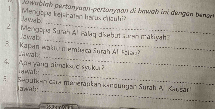 Jawablah pertanyaan-pertanyaan di bawah ini dengan benar! 
1. Mengapa kejahatan harus dijauhi? 
_ 
Jawab: 
_ 
2. Mengapa Surah Al Falaq disebut surah makiyah? 
Jawab: 
_ 
3. Kapan waktu membaca Surah Al Falaq? 
Jawab: 
_ 
4. Apa yang dimaksud syukur? 
Jawab: 
_ 
5. Sebutkan cara menerapkan kandungan Surah Al Kausar! 
Jawab: 
Kolom Nilai