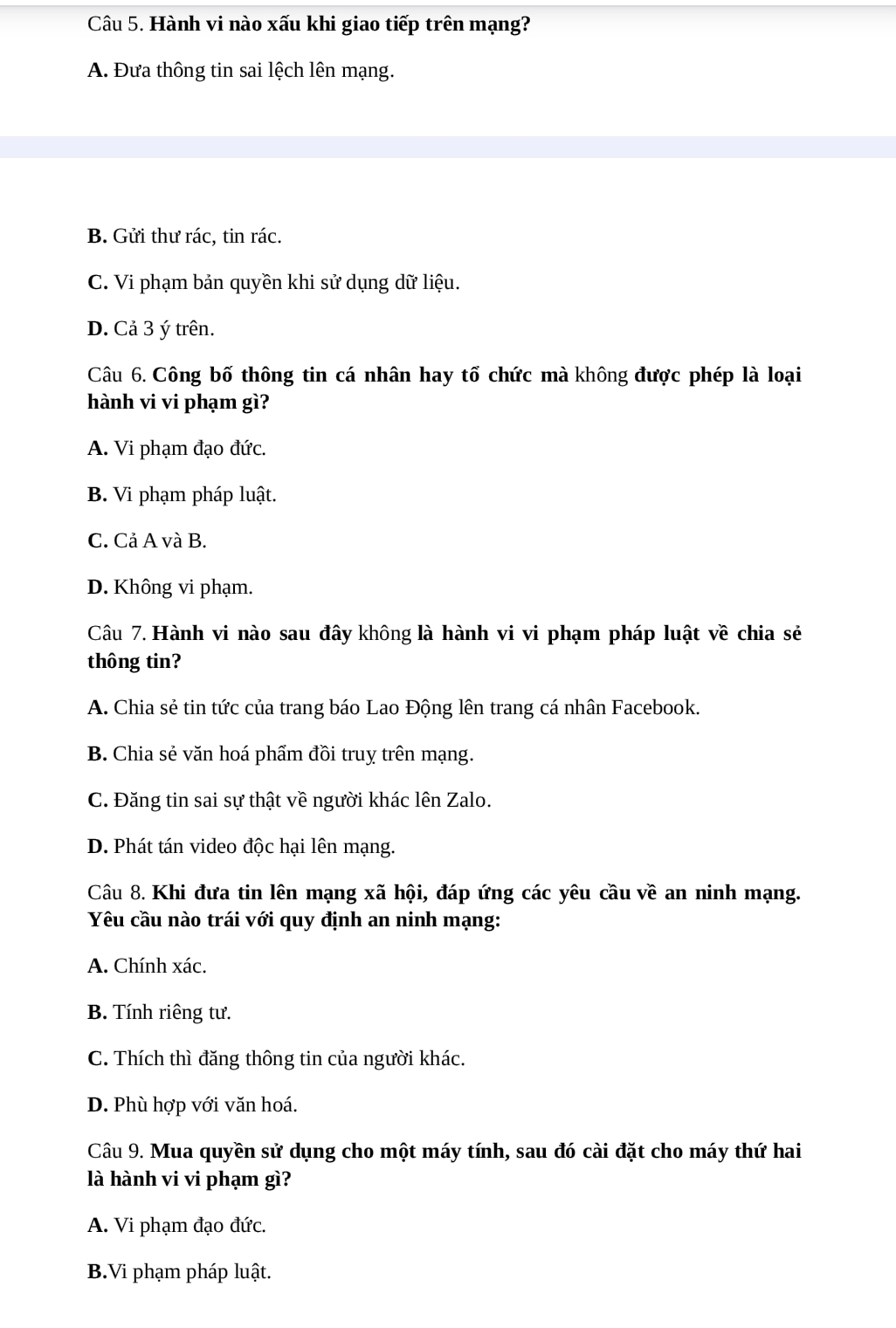 Hành vi nào xấu khi giao tiếp trên mạng?
A. Đưa thông tin sai lệch lên mạng.
B. Gửi thư rác, tin rác.
C. Vi phạm bản quyền khi sử dụng dữ liệu.
D. Cả 3 ý trên.
Câu 6. Công bố thông tin cá nhân hay tổ chức mà không được phép là loại
hành vi vi phạm gì?
A. Vi phạm đạo đức.
B. Vi phạm pháp luật.
C. Cả A và B.
D. Không vi phạm.
Câu 7. Hành vi nào sau đây không là hành vi vi phạm pháp luật về chia sẻ
thông tin?
A. Chia sẻ tin tức của trang báo Lao Động lên trang cá nhân Facebook.
B. Chia sẻ văn hoá phẩm đồi truy trên mạng.
C. Đăng tin sai sự thật về người khác lên Zalo.
D. Phát tán video độc hại lên mạng.
Câu 8. Khi đưa tin lên mạng xã hội, đáp ứng các yêu cầu về an ninh mạng.
Yêu cầu nào trái với quy định an ninh mạng:
A. Chính xác.
B. Tính riêng tư.
C. Thích thì đăng thông tin của người khác.
D. Phù hợp với văn hoá.
Câu 9. Mua quyền sử dụng cho một máy tính, sau đó cài đặt cho máy thứ hai
là hành vi vi phạm gì?
A. Vi phạm đạo đức.
B.Vi phạm pháp luật.