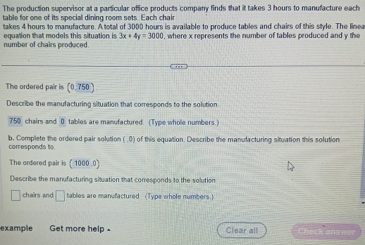 The production supervisor at a particular office products company finds that it takes 3 hours to manufacture each 
table for one of its special dining room sets. Each chair 
takes 4 hours to manufacture. A total of 3000 hours is available to produce tables and chairs of this style. The linea 
equation that models this situation is 3x+4y=3000 , where x represents the number of tables produced and y the 
number of chairs produced. 
The ordered pair is (0.750)
Describe the manufacturing situation that corresponds to the solution
750 chairs and 0 tables are manufactured. (Type whole numbers.) 
b. Complete the ordered pair solution (,0) of this equation. Describe the manufacturing situation this solution 
corresponds to. 
The ordered pair is (1000,0)
Describe the manufacturing situation that corresponds to the solution
□ chairs and □ tables are manufactured. (Type whole numbers.) 
example Get more help £ Clear all Check answe