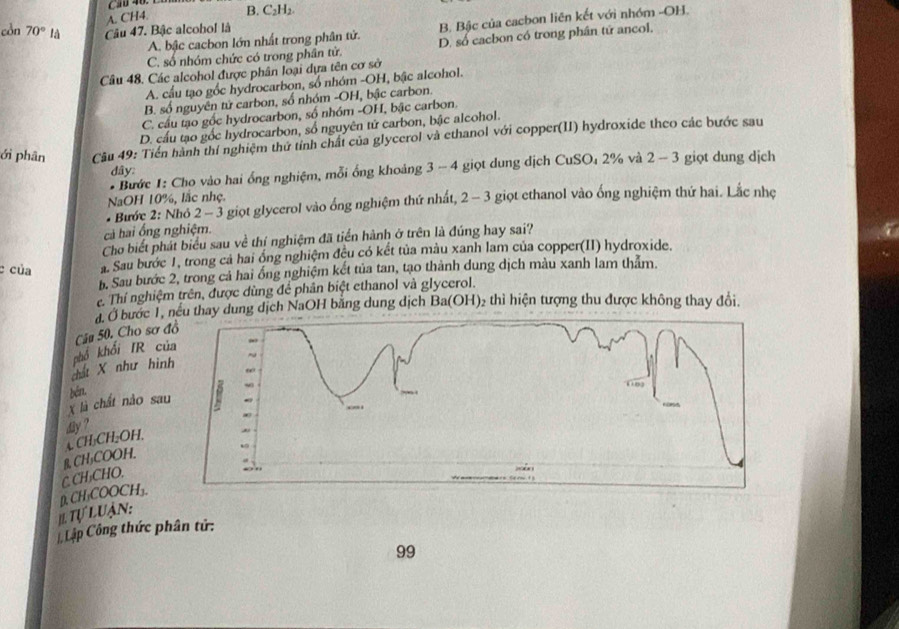 4
A. CH4. B. C₂H₂.
còn 70° là Câu 47. Bậc alcobol là
A. bậc cacbon lớn nhất trong phân tử. B. Bậc của cacbon liên kết với nhóm -OH.
C. số nhóm chức có trong phân tử. D. số cacbon có trong phân tứ ancol.
Câu 48. Các alcohol được phân loại dựa tên cơ sở
A. cầu tạo gốc hydrocarbon, số nhóm -OH, bậc alcohol.
B. số nguyên tử carbon, số nhóm -OH, bậc carbon
C. cầu tạo gốc hydrocarbon, số nhóm -OH, bậc carbon.
D. cầu tạo gốc hydrocarbon, số nguyên tử carbon, bậc alcohol.
ới phân  Câu 49: Tiền hành thí nghiệm thứ tính chất của glycerol và ethanol với copper(II) hydroxide theo các bước sau
* Bước 1: Cho vào hai ổng nghiệm, mỗi ổng khoảng 3 - 4 giọt dung dịch CuSO₄ 2% và 2 - 3 giọt dung dịch
dây:
NaOH 10%, lắc nhẹ.
* Bước 2: Nhớ 2 - 3 giọt glycerol vào ống nghiệm thứ nhất, 2 - 3 giọt ethanol vào ống nghiệm thứ hai. Lắc nhẹ
cả hai ổng nghiệm.
Cho biết phát biểu sau về thí nghiệm đã tiển hành ở trên là đúng hay sai?
c của a. Sau bước 1, trong cả hai ổng nghiệm đêu có kết tủa màu xanh lam của copper(II) hydroxide.
b. Sau bước 2, trong cả hai ống nghiệm kết tủa tan, tạo thành dung dịch màu xanh lam thảm.
Thí nghiệm trên, được dùng để phân biệt ethanol và glycerol.
đ. Ở bước 1, nều thay dung dịch NaOH bằng dung dịch Ba(OH)₂ thì hiện tượng thu được không thay đổi.
Câu 50, Cho sơ 
dất X như hì phố khối IR c
X là chất nào sa běn.
dhy ?
CH₃CH₂OH.
C. CH₂CHO. B. CH₃COOH.
IL Tự Luận: D. CH₃COOCH₃.
Lập Công thức phân tử:
99