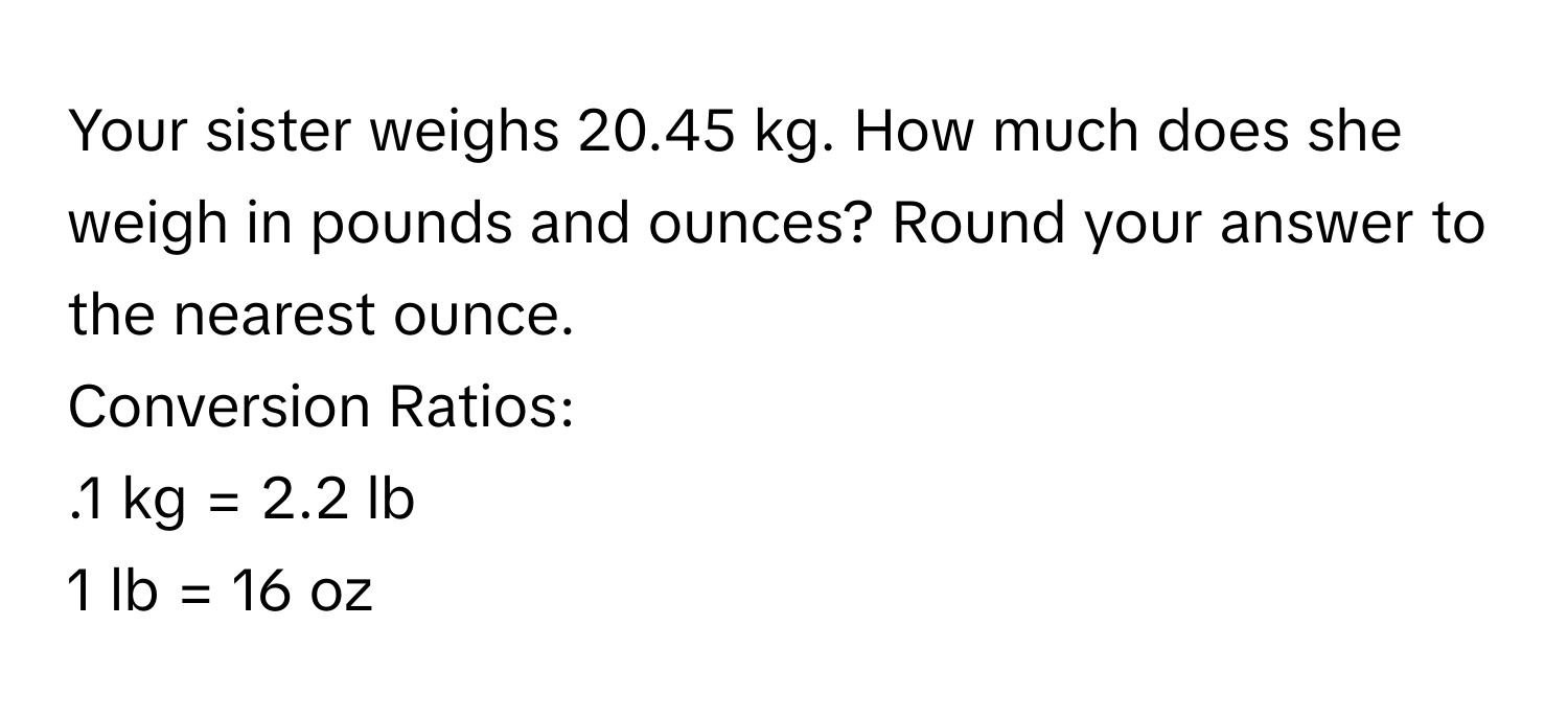 Your sister weighs 20.45 kg. How much does she weigh in pounds and ounces? Round your answer to the nearest ounce. 
Conversion Ratios: 
.1 kg = 2.2 lb
1 lb = 16 oz