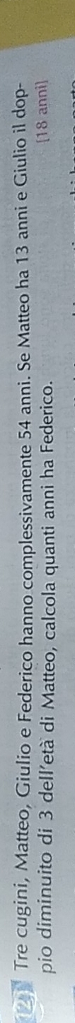 Tre cugini, Matteo, Giulio e Federico hanno complessivamente 54 anni. Se Matteo ha 13 anni e Giulio il dop- 
pio diminuito di 3 dell’età di Matteo, calcola quanti anni ha Federico. [ 18 anni]