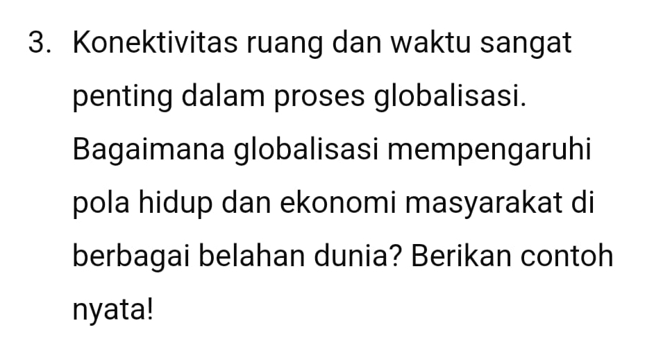 Konektivitas ruang dan waktu sangat 
penting dalam proses globalisasi. 
Bagaimana globalisasi mempengaruhi 
pola hidup dan ekonomi masyarakat di 
berbagai belahan dunia? Berikan contoh 
nyata!