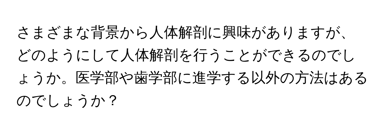 さまざまな背景から人体解剖に興味がありますが、どのようにして人体解剖を行うことができるのでしょうか。医学部や歯学部に進学する以外の方法はあるのでしょうか？