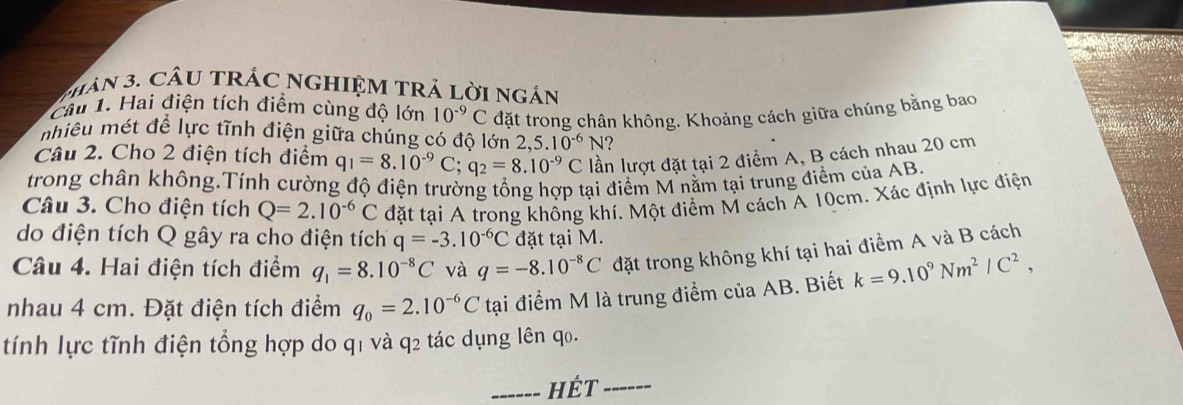 Thân 3. CầU TRÁC NGHIệM TRả lời ngán 
Câu 1. Hai điện tích điểm cùng độ lớn 10^(-9)C đặt trong chân không. Khoảng cách giữa chúng bằng bao 
nhiêu mét để lực tĩnh điện giữa chúng có độ lớn 2,5.10^(-6)N 2 
Câu 2. Cho 2 điện tích điểm q_1=8.10^(-9)C; q_2=8.10^(-9)C lần lượt đặt tại 2 điểm A, B cách nhau 20 cm
trong chân không.Tính cường độ điện trường tổng hợp tại điểm M nằm tại trung điểm của AB. 
Câu 3. Cho điện tích Q=2.10^(-6)C đặt tại A trong không khí. Một điểm M cách A 10cm. Xác định lực điện 
do điện tích Q gây ra cho điện tích q=-3.10^(-6)C đặt tại M. 
Câu 4. Hai điện tích điểm q_1=8.10^(-8)C và q=-8.10^(-8)C đặt trong không khí tại hai điểm A và B cách 
nhau 4 cm. Đặt điện tích điểm q_0=2.10^(-6)C tại điểm M là trung điểm của AB. Biết k=9.10^9Nm^2/C^2, 
tính lực tĩnh điện tổng hợp do q1 và q2 tác dụng lên q0. 
_hét_