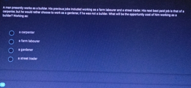 A man presenty works as a builder. His previous jobs included working as a farm isbourer and a streel trader. His next best paid job is that of a
builder? Worling as: corpenter, but he would rether choase to work es 'a gardene, if he was not a builder. What will be the opportunity cast of him working es s
a cerpenter
s farm laboure
a gardener
a streel trader